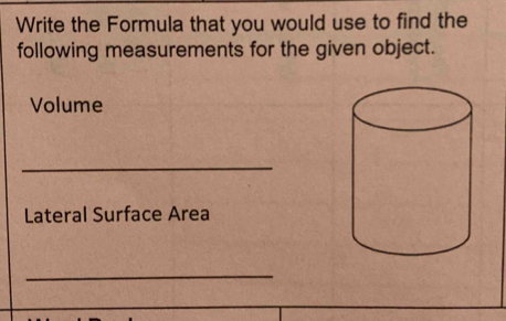 Write the Formula that you would use to find the 
following measurements for the given object. 
Volume 
_ 
Lateral Surface Area 
_