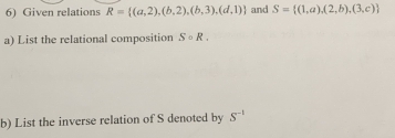 Given relations R= (a,2),(b,2),(b,3),(d,1) and S= (1,a),(2,b),(3,c)
a) List the relational composition Scirc R. 
b) List the inverse relation of S denoted by S^(-1)