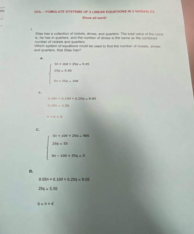 he DOL - FOMULATE SYSTEMS OF 3 LINEAR EQUATIONS IN 3 VARIABLES
Show all work!
1.
Silas has a collection of nickels, dimes, and quarters. The total value of the coins
is, he has in quarters, and the number of dimes is the same as the combined
number of nickels and quarters.
Which system of equations could be used to find the number of nickels, dimes,
and quarters, that Silas has?
A.
beginarrayl 5n+10d+25q=9.05 25q=5.50 5n+25q=10dendarray.
B.
0.05n+0.10d+0.25q=9.05
0.25q=5.50
n+q=d
C.
beginarrayl 5n+10t+254=905 25a=55 5n-10d+254=0endarray.
D.
0.05n+0.10d+0.25q=9.05
25q=5.50
q=n+d