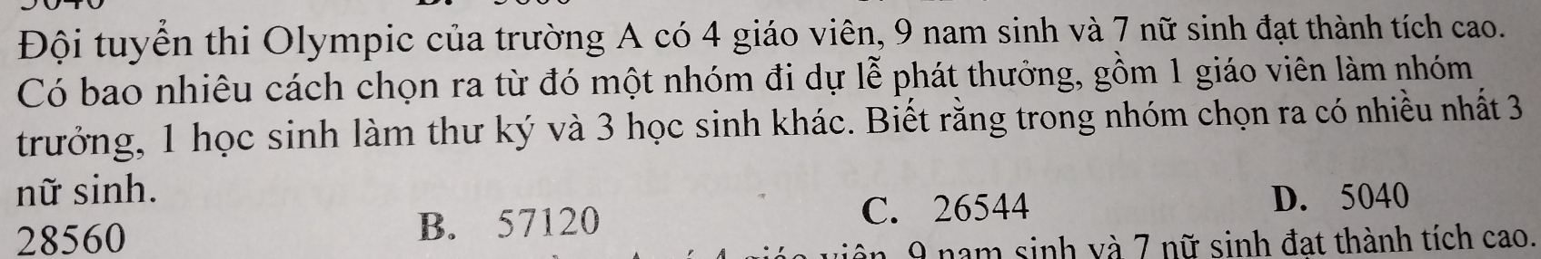 Đội tuyển thi Olympic của trường A có 4 giáo viên, 9 nam sinh và 7 nữ sinh đạt thành tích cao.
Có bao nhiêu cách chọn ra từ đó một nhóm đi dự lễ phát thưởng, gồm 1 giáo viên làm nhóm
trưởng, 1 học sinh làm thư ký và 3 học sinh khác. Biết rằng trong nhóm chọn ra có nhiều nhất 3
nữ sinh. D. 5040
28560 B. 57120 C. 26544
9 nam sinh và 7 nữ sinh đạt thành tích cao.