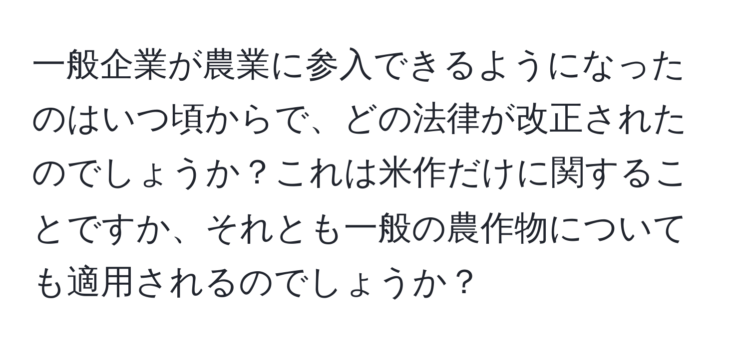 一般企業が農業に参入できるようになったのはいつ頃からで、どの法律が改正されたのでしょうか？これは米作だけに関することですか、それとも一般の農作物についても適用されるのでしょうか？