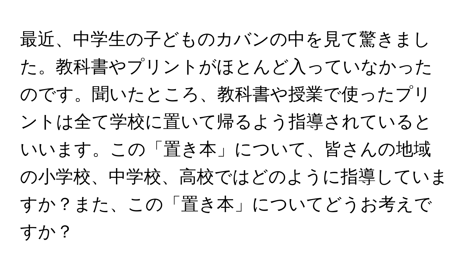 最近、中学生の子どものカバンの中を見て驚きました。教科書やプリントがほとんど入っていなかったのです。聞いたところ、教科書や授業で使ったプリントは全て学校に置いて帰るよう指導されているといいます。この「置き本」について、皆さんの地域の小学校、中学校、高校ではどのように指導していますか？また、この「置き本」についてどうお考えですか？