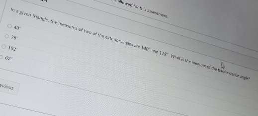 is allowed for this assessment
40°
78°
n a given triangle, the measures of two of the exterior angles an 140° and 118° What is the measure of the third exterior angle
102°
62°
evious