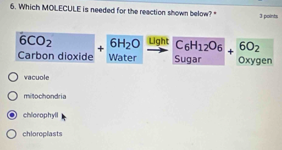 Which MOLECULE is needed for the reaction shown below? * 3 points
6CO_2
_  beginarrayr C_6H_12O_6 Sugarendarray +beginarrayr 6O_2 oxygenendarray
Carbon dioxide +beginarrayr 6H_2O Waterendarray Light
vacuole
mitochondria
chlorophyll
chloroplasts