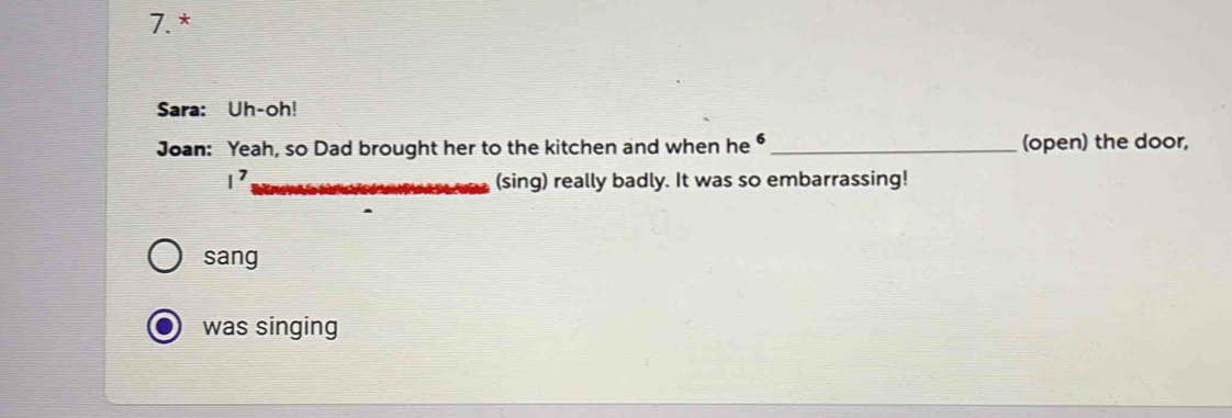 Sara: Uh-oh!
Joan: Yeah, so Dad brought her to the kitchen and when he _(open) the door,
I^7 (sing) really badly. It was so embarrassing!
sang
was singing