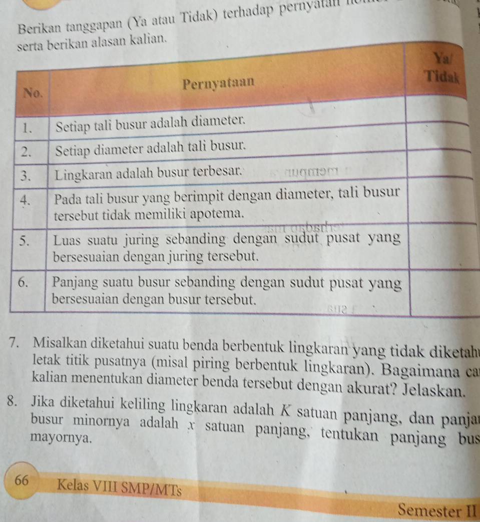 Berikan tanggapan (Ya atau Tidak) terhadap pernyal II 
7. Misalkan diketahui suatu benda berbentuk lingkaran yang tidak diketah 
letak titik pusatnya (misal piring berbentuk lingkaran). Bagaimana ca 
kalian menentukan diameter benda tersebut dengan akurat? Jelaskan. 
8. Jika diketahui keliling lingkaran adalah K satuan panjang, dan panjar 
busur minornya adalah x satuan panjang,' tentukan panjang bus 
mayornya. 
66 Kelas VIII SMP/MTs 
Semester II