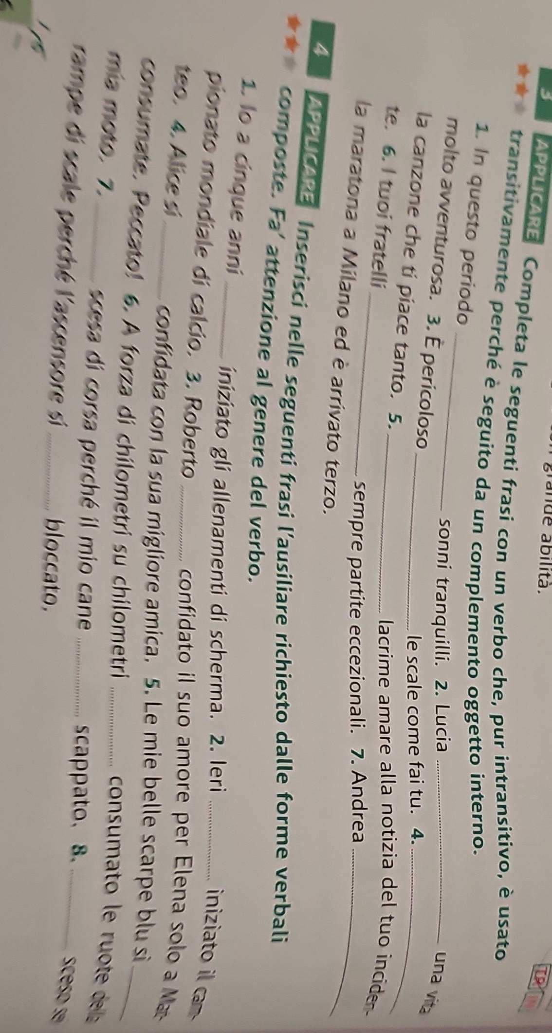 ande ábilitä. 
APPLICARE Completa le seguenti frasi con un verbo che, pur intransitivo, è usato 
transitivamente perché è seguito da un complemento oggetto interno. 
1. In questo periodo 
sonni tranquilli. 2. Lucia_ 
molto avventurosa. 3. É pericoloso 
una vita 
le scale come fai tu. 4._ 
la canzone che ti piace tanto. 5._ 
te. 6. I tuoi fratelli_ 
_lacrime amare alla notizia del tuo incide 
sempre partite eccezionali. 7. Andrea_ 
la maratona a Milano ed è arrivato terzo. 
4 APPLICARE Inserisci nelle seguenti frasi l’ausiliare richiesto dalle forme verbali 
★ composte. Fa’ attenzione al genere del verbo. 
1. lo a cinque anní_ 
iniziato gli allenamenti di scherma. 2. Ieri 
iniziato il cam 
pionato mondiale di calcio. 3. Roberto _confidato il suo amore per Elena solo a M 
teo. 4. Alice si_ 
confidata con la sua migliore amica. 5. Le mie belle scarpe blu si 
consumate. Peccato! 6. A forza di chilometri su chilometri_ 
_ 
mía moto. 7._ 
consumato le ruote dela 
scesa di corsa perché il mio cane _scappato、 8._ 
rampe di scale perché l'ascensore si_ 
sceso sé 
bloccato.