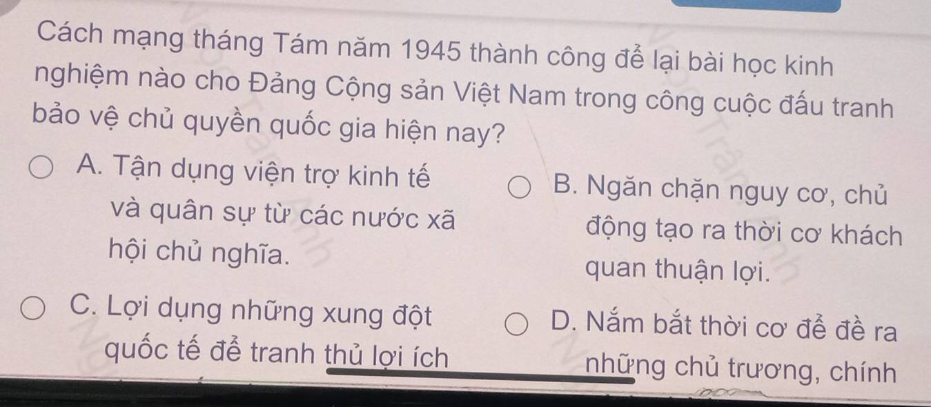 Cách mạng tháng Tám năm 1945 thành công để lại bài học kinh
nghiệm nào cho Đảng Cộng sản Việt Nam trong công cuộc đấu tranh
bảo vệ chủ quyền quốc gia hiện nay?
A. Tận dụng viện trợ kinh tế B. Ngăn chặn nguy cơ, chủ
và quân sự từ các nước xã động tạo ra thời cơ khách
hội chủ nghĩa. quan thuận lợi.
C. Lợi dụng những xung đột D. Nắm bắt thời cơ để đề ra
quốc tế để tranh thủ lợi ích những chủ trương, chính