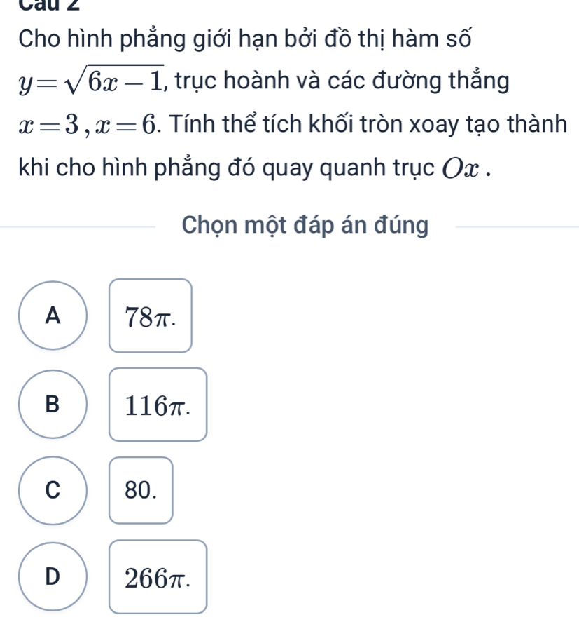 Cau z
Cho hình phẳng giới hạn bởi đồ thị hàm số
y=sqrt(6x-1) , trục hoành và các đường thắng
x=3, x=6. Tính thể tích khối tròn xoay tạo thành
khi cho hình phẳng đó quay quanh trục Ox.
Chọn một đáp án đúng
A 78π.
B 116π.
C 80.
D 266π.