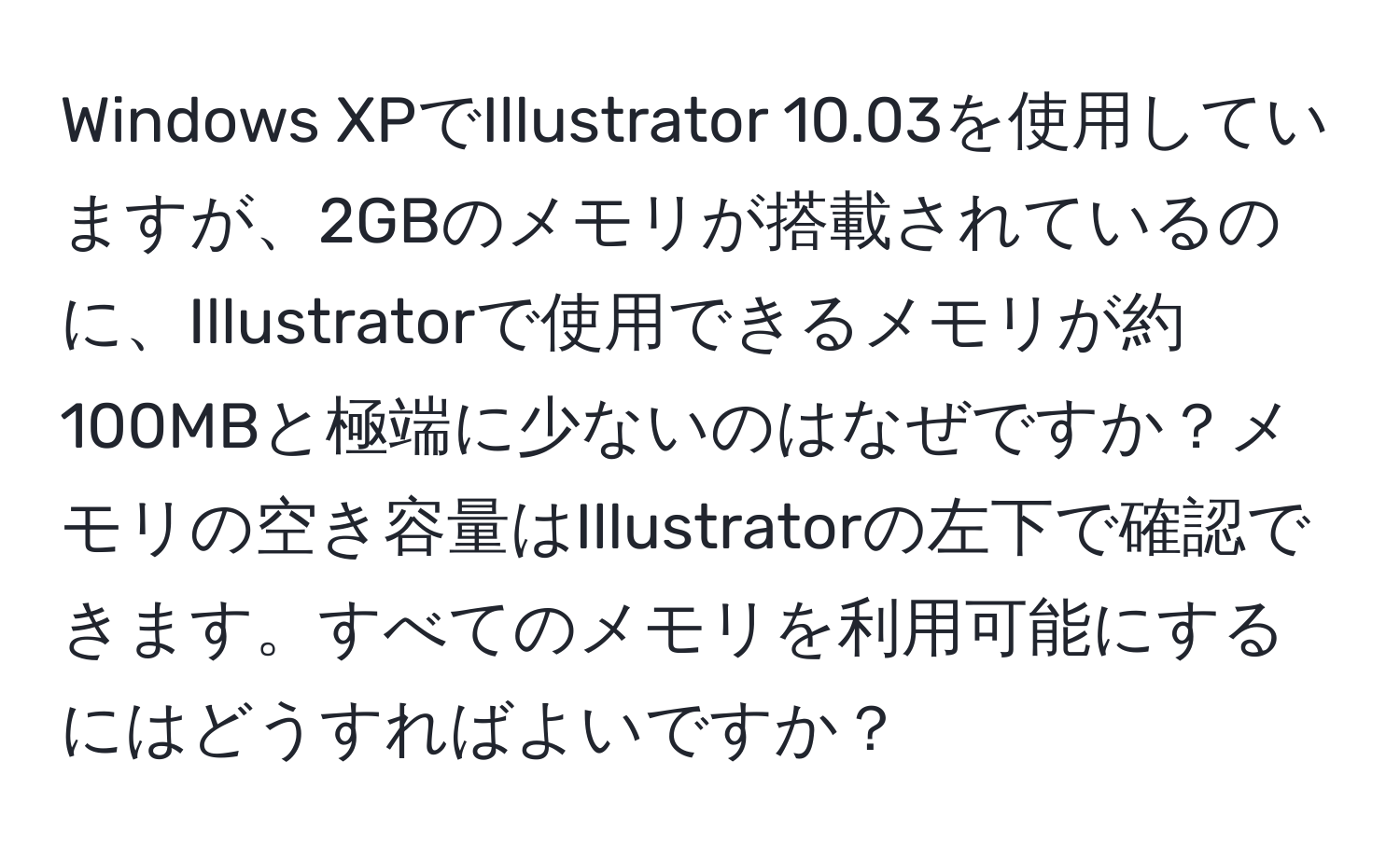 Windows XPでIllustrator 10.03を使用していますが、2GBのメモリが搭載されているのに、Illustratorで使用できるメモリが約100MBと極端に少ないのはなぜですか？メモリの空き容量はIllustratorの左下で確認できます。すべてのメモリを利用可能にするにはどうすればよいですか？