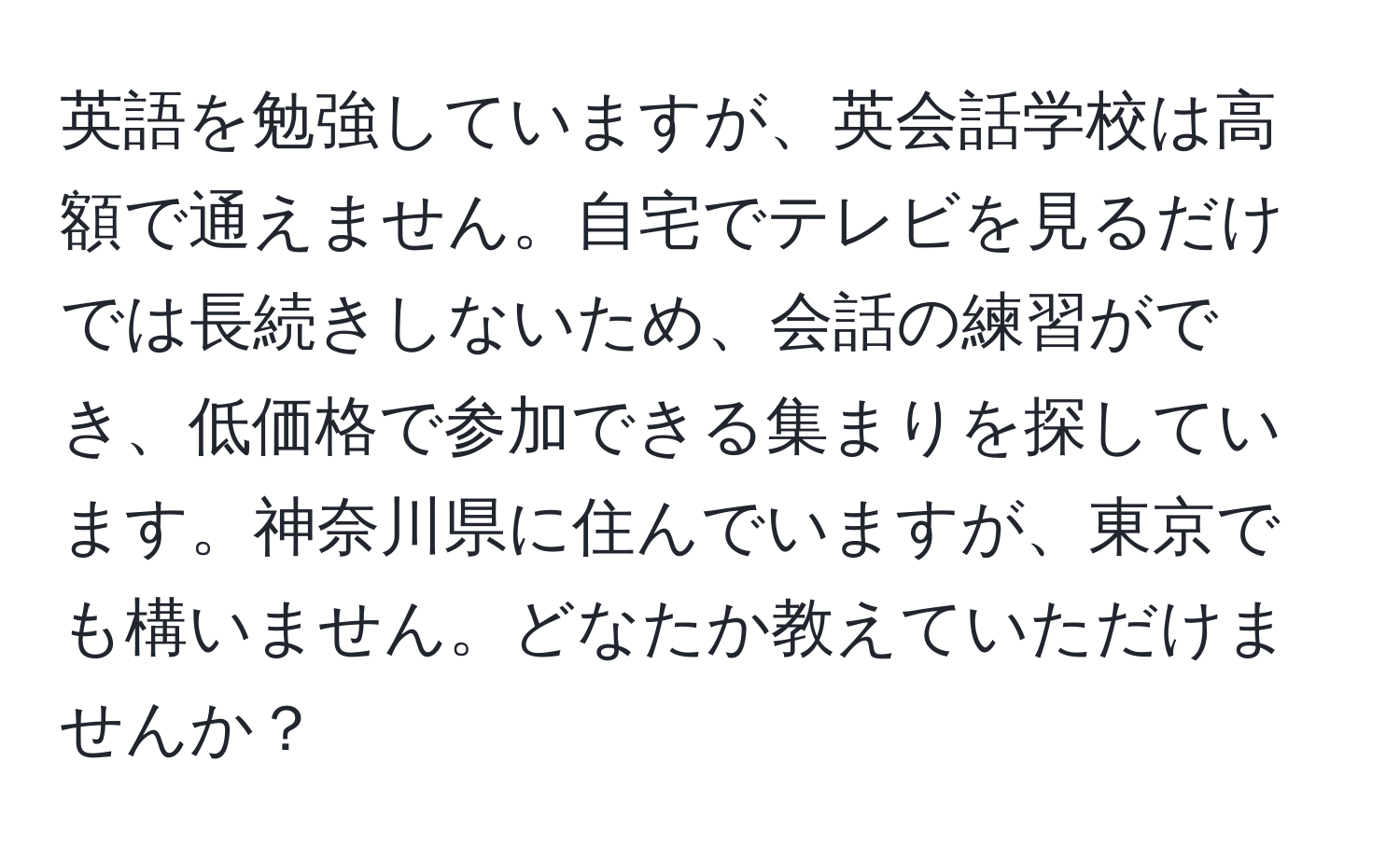 英語を勉強していますが、英会話学校は高額で通えません。自宅でテレビを見るだけでは長続きしないため、会話の練習ができ、低価格で参加できる集まりを探しています。神奈川県に住んでいますが、東京でも構いません。どなたか教えていただけませんか？