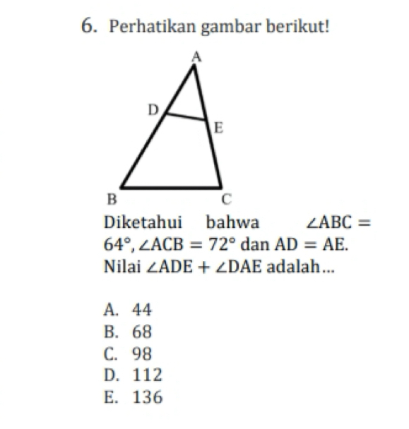 Perhatikan gambar berikut!
Diketahui bahwa ∠ ABC=
64°, ∠ ACB=72° dan AD=AE. 
Nilai ∠ ADE+∠ DAE adalah...
A. 44
B. 68
C. 98
D. 112
E. 136