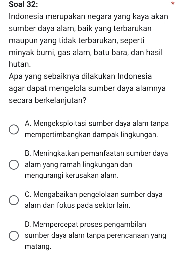 Soal 32:
Indonesia merupakan negara yang kaya akan
sumber daya alam, baik yang terbarukan
maupun yang tidak terbarukan, seperti
minyak bumi, gas alam, batu bara, dan hasil
hutan.
Apa yang sebaiknya dilakukan Indonesia
agar dapat mengelola sumber daya alamnya
secara berkelanjutan?
A. Mengeksploitasi sumber daya alam tanpa
mempertimbangkan dampak lingkungan.
B. Meningkatkan pemanfaatan sumber daya
alam yang ramah lingkungan dan
mengurangi kerusakan alam.
C. Mengabaikan pengelolaan sumber daya
alam dan fokus pada sektor lain.
D. Mempercepat proses pengambilan
sumber daya alam tanpa perencanaan yang
matang.