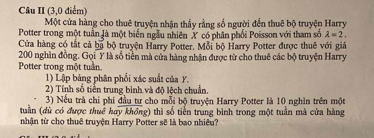 Câu II (3,0 điểm) 
Một cửa hàng cho thuê truyện nhận thấy rằng số người đến thuê bộ truyện Harry 
Potter trong một tuần là một biến ngẫu nhiên X có phân phối Poisson với tham số lambda =2. 
Cửa hàng có tất cả ba bộ truyện Harry Potter. Mỗi bộ Harry Potter được thuê với giá
200 nghìn đồng. Gọi Y là số tiền mà cửa hàng nhận được từ cho thuê các bộ truyện Harry 
Potter trong một tuần. 
1) Lập bảng phân phối xác suất của Y. 
2) Tính số tiền trung bình và độ lệch chuẩn. 
3) Nếu trả chi phí đầu tư cho mỗi bộ truyện Harry Potter là 10 nghìn trên một 
(tuần (dù có được thuê hay không) thì số tiền trung bình trong một tuần mà cửa hàng 
nhận từ cho thuê truyện Harry Potter sẽ là bao nhiêu?