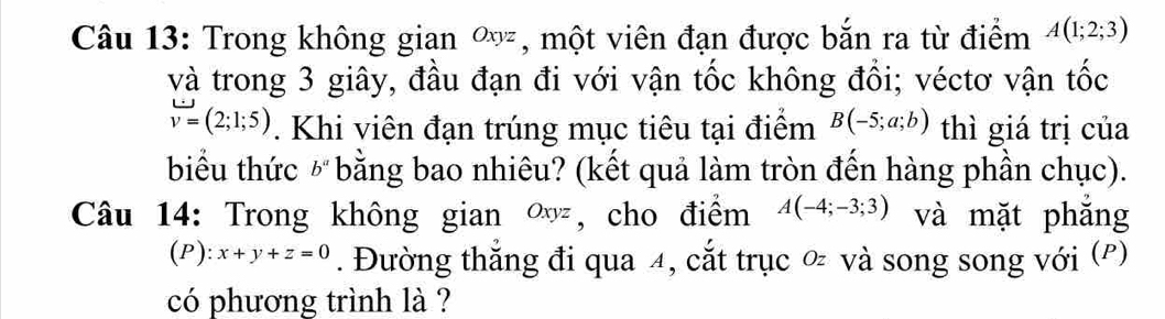 Trong không gian ∞, một viên đạn được bắn ra từ điểm A(1;2;3)
và trong 3 giây, đầu đạn đi với vận tốc không đổi; véctơ vận tốc
v=(2;1;5). Khi viên đạn trúng mục tiêu tại điểm B(-5;a;b) thì giá trị của 
biểu thức b^a bằng bao nhiêu? (kết quả làm tròn đến hàng phần chục). 
Câu 14: Trong không gian ∞, cho điểm A(-4;-3;3) và mặt phǎng 
(P): x+y+z=0. Đường thắng đi qua 4, cắt trục và song song với (º) 
có phương trình là ?