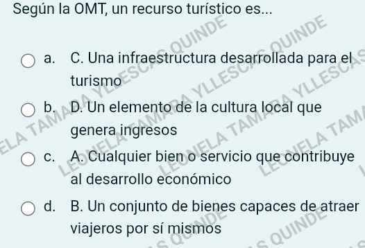 Según la OMT, un recurso turístico es...
a. C. Una infraestructura desarrollada para el
turismo
b. D. Un elemento de la cultura local que
genera ingresos
c. A. Cualquier bien o servicio que contribuye
al desarrollo económico
d. B. Un conjunto de bienes capaces de atraer
viajeros por sí mismos