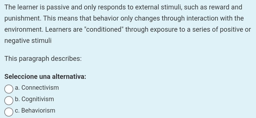 The learner is passive and only responds to external stimuli, such as reward and
punishment. This means that behavior only changes through interaction with the
environment. Learners are "conditioned" through exposure to a series of positive or
negative stimuli
This paragraph describes:
Seleccione una alternativa:
a. Connectivism
b. Cognitivism
c. Behaviorism