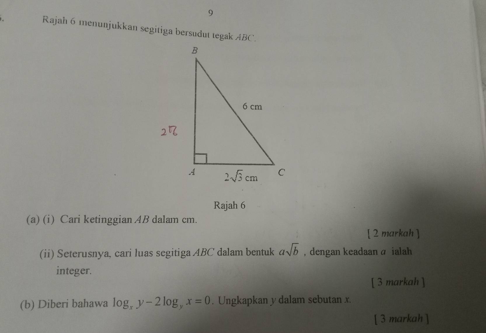 Rajah 6 menunjukkan segitiga bersudut tegak ABC.
Rajah 6
(a) (i) Cari ketinggian AB dalam cm.
[ 2 markah ]
(ii) Seterusnya, cari luas segitiga ABC dalam bentuk asqrt(b) , dengan keadaan a ialah
integer.
[ 3 markah ]
(b) Diberi bahawa log _xy-2log _yx=0. Ungkapkan y dalam sebutan x.
[ 3 markah ]