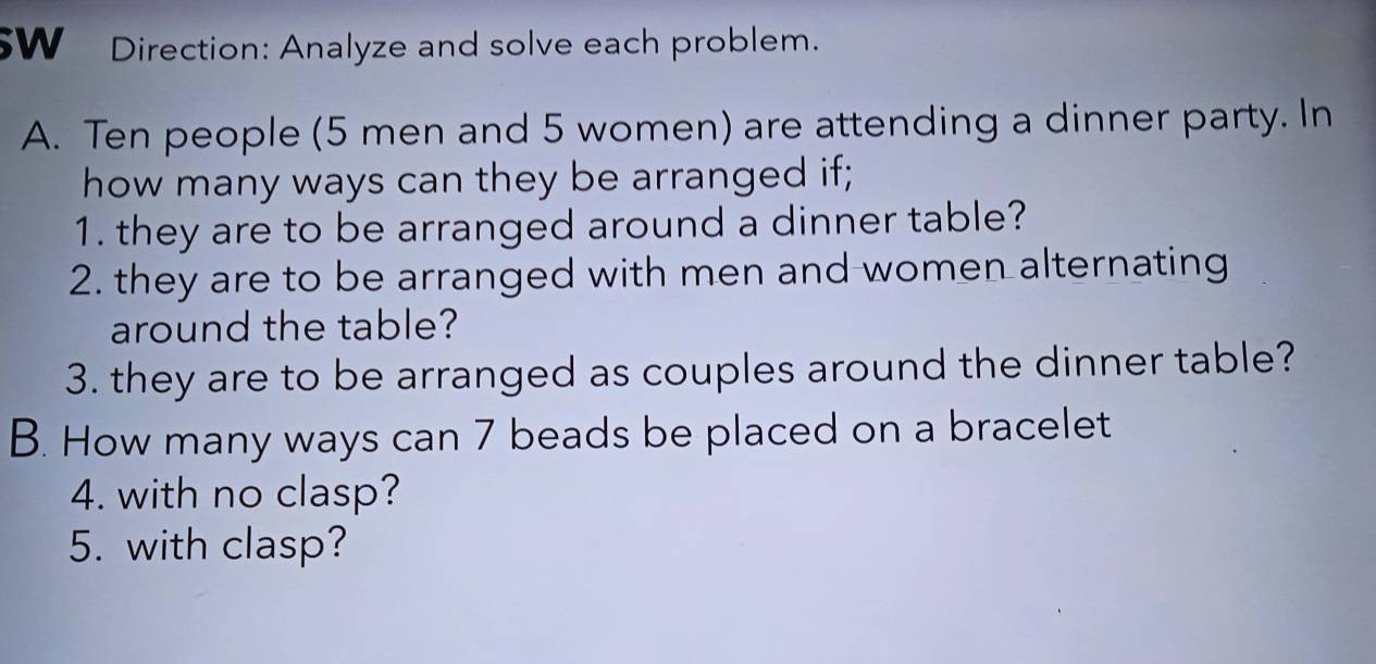 5W Direction: Analyze and solve each problem. 
A. Ten people (5 men and 5 women) are attending a dinner party. In 
how many ways can they be arranged if; 
1. they are to be arranged around a dinner table? 
2. they are to be arranged with men and women alternating 
around the table? 
3. they are to be arranged as couples around the dinner table? 
B. How many ways can 7 beads be placed on a bracelet 
4. with no clasp? 
5. with clasp?