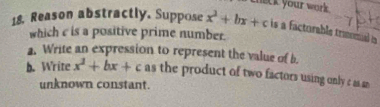 theck your work . 
18. Reason abstractly. Suppose x^2+bx+c is a factorable traomal a 
which e is a positive prime number. 
a. Write an expression to represent the value of b. 
b. Write x^2+bx+c as the product of two factors using only c as an 
unknown constant.