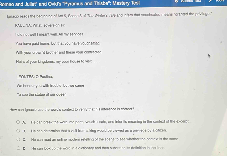 Romeo and Juliet" and Ovid's "Pyramus and Thisbe": Mastery Test Sübmit 1est
Ignacio reads the beginning of Act 5, Scene 3 of The Winter's Tale and infers that vouchsafed means "granted the privilege."
PAULINA: What, sovereign sir,
I did not well I meant well. All my services
You have paid home: but that you have vouchsafed,
With your crown'd brother and these your contracted
Heirs of your kingdoms, my poor house to visit . . . .
LEONTES: O Paulina,
We honour you with trouble: but we came
To see the statue of our queen . . . .
How can Ignacio use the word's context to verify that his inference is correct?
A. He can break the word into parts, vouch + safe, and infer its meaning in the context of the excerpt.
B. He can determine that a visit from a king would be viewed as a privilege by a citizen.
C. He can read an online modern retelling of the scene to see whether the context is the same.
D. He can look up the word in a dictionary and then substitute its definition in the lines.