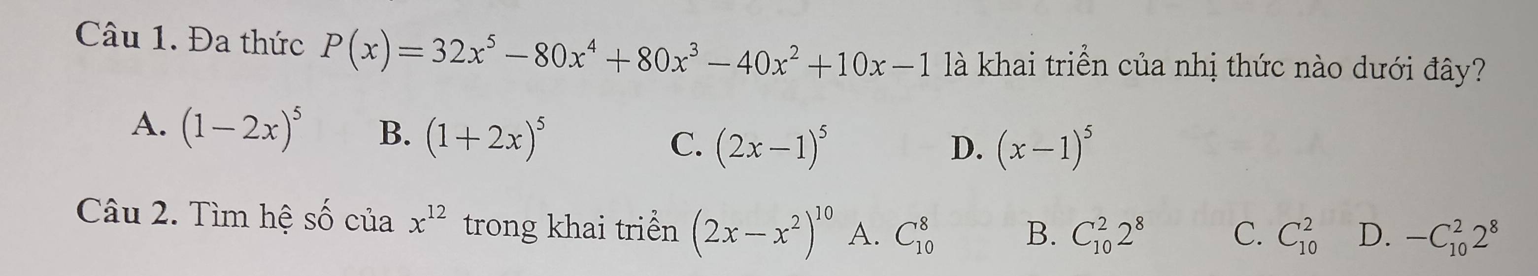 Đa thức P(x)=32x^5-80x^4+80x^3-40x^2+10x-1 là khai triển của nhị thức nào dưới đây?
A. (1-2x)^5 B. (1+2x)^5 C. (2x-1)^5
D. (x-1)^5
Câu 2. Tìm hệ số của x^(12) trong khai triển (2x-x^2)^10 A. C_(10)^8
B. C_(10)^22^8 C. C_(10)^2 D. -C_(10)^22^8