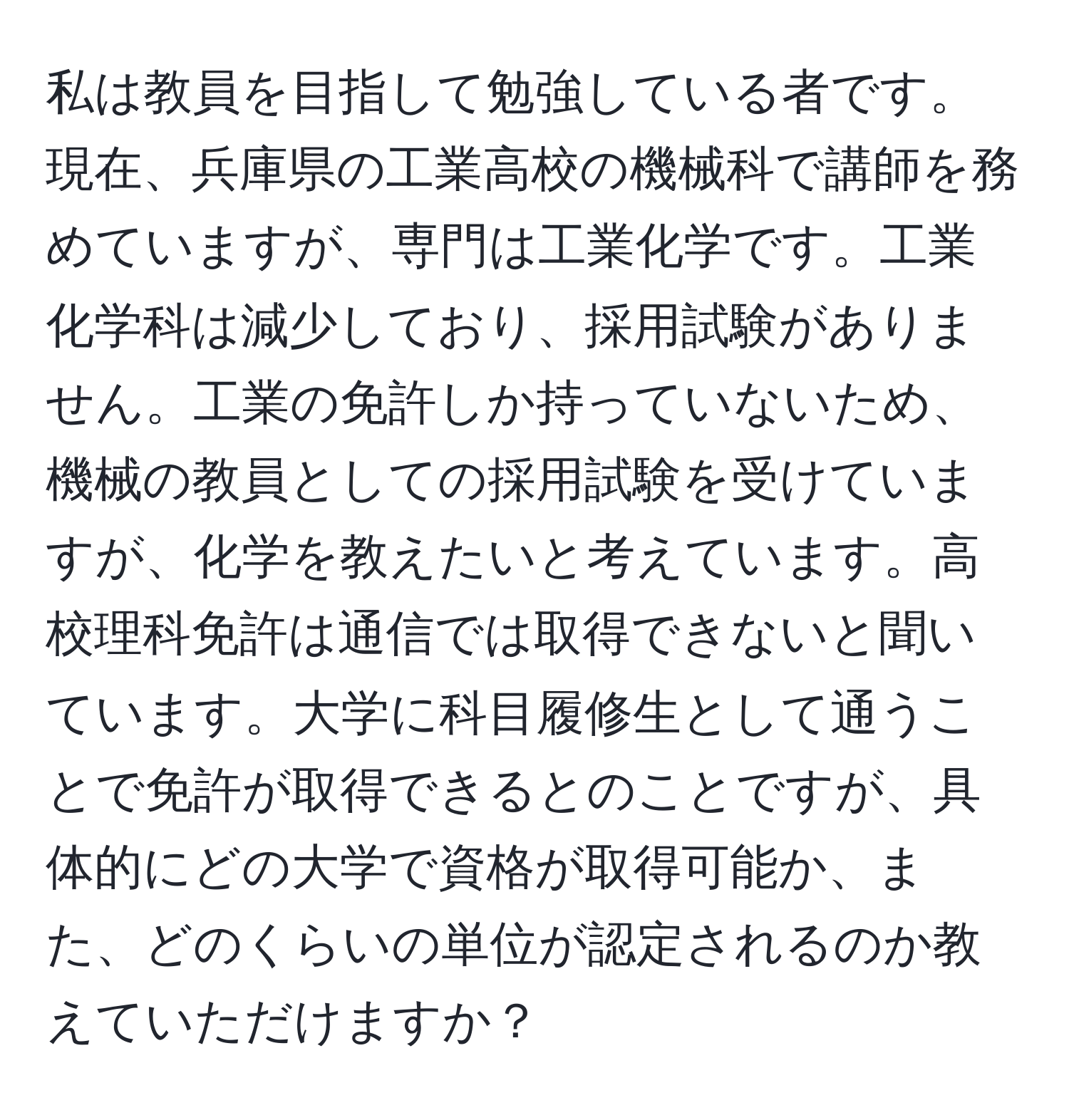 私は教員を目指して勉強している者です。現在、兵庫県の工業高校の機械科で講師を務めていますが、専門は工業化学です。工業化学科は減少しており、採用試験がありません。工業の免許しか持っていないため、機械の教員としての採用試験を受けていますが、化学を教えたいと考えています。高校理科免許は通信では取得できないと聞いています。大学に科目履修生として通うことで免許が取得できるとのことですが、具体的にどの大学で資格が取得可能か、また、どのくらいの単位が認定されるのか教えていただけますか？