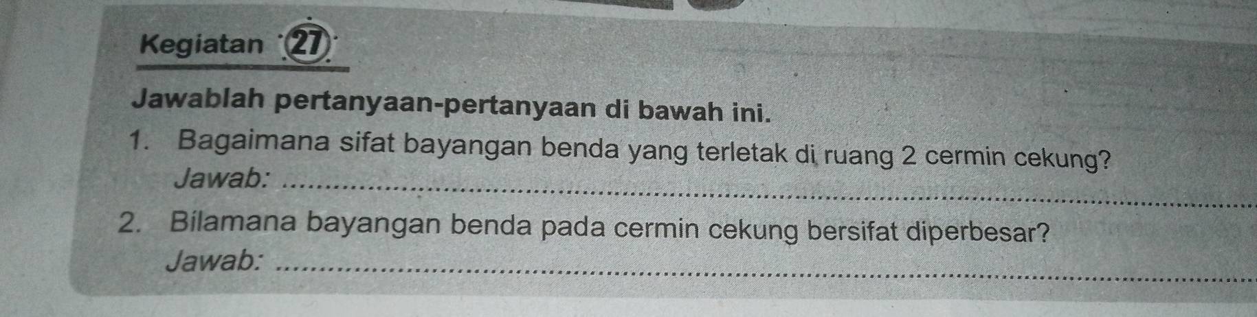 Kegiatan 2 
Jawablah pertanyaan-pertanyaan di bawah ini. 
1. Bagaimana sifat bayangan benda yang terletak di ruang 2 cermin cekung? 
Jawab:_ 
2. Bilamana bayangan benda pada cermin cekung bersifat diperbesar? 
Jawab:_