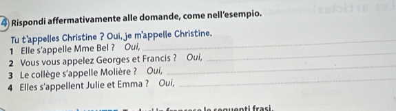 Rispondi affermativamente alle domande, come nell’esempio. 
_ 
Tu t'appelles Christine ? Oui, je m'appelle Christine. 
_ 
1 Elle s’appelle Mme Bel ? Oui, 
2 Vous vous appelez Georges et Francis ? Oui, 
3 Le collège s'appelle Molière ? Oui, 
_ 
4 Elles s'appellent Julie et Emma ? Oui, 
_ 
nti frasi.