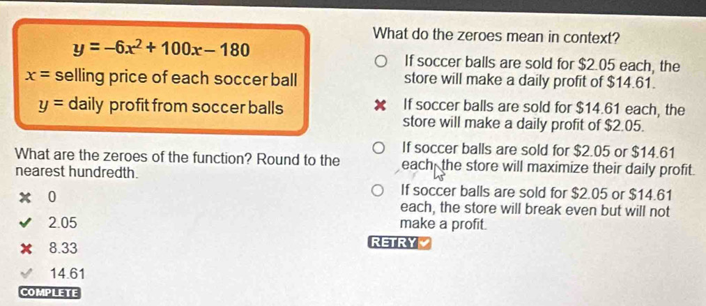 What do the zeroes mean in context?
y=-6x^2+100x-180
If soccer balls are sold for $2.05 each, the
x= selling price of each soccer ball store will make a daily profit of $14.61.
y= daily profit from soccer balls
If soccer balls are sold for $14.61 each, the
store will make a daily profit of $2.05.
If soccer balls are sold for $2.05 or $14.61
What are the zeroes of the function? Round to the each the store will maximize their daily profit.
nearest hundredth.
0
If soccer balls are sold for $2.05 or $14.61
each, the store will break even but will not
2.05 make a profit.
8.33
RETRY
14.61
COMPLETE