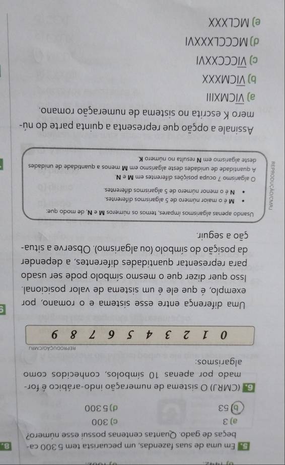 Em uma de suas fazendas, um pecuarista tem 5 300 ca - 8.
beças de gado. Quantas centenas possuí esse número?
a) 3 c) 300
b) 53 d) 5300
G. (CMRJ) O sistema de numeração indo-arábico é for-
mado por apenas 10 símbolos, conhecidos como
algarismos:
REPRODUCÃO/CMBJ
0 1 2 3 4 5 6 7 8 9
C
Uma diferença entre esse sistema e o romano, por
exemplo, é que ele é um sistema de valor posicional.
Isso quer dizer que o mesmo símbolo pode ser usado
para representar quantidades diferentes, a depender
da posição do símbolo (ou algarismo). Observe a situa-
ção a seguir.
Usando apenas algarismos ímpares, temos os números M e N, de modo que:
M é o maior número de 5 algarismos diferentes.
N é o menor número de 5 algarismos diferentes.
O algarismo 7 ocupa posições diferentes em M e N.
A quantidade de unidades deste algarismo em M menos a quantidade de unidades
deste algarismo em N resulta no número K.
Assinale a opção que representa a quinta parte do nú-
mero K escrita no sistema de numeração romano.
a) overline VIC MXIII
b) overline VICN a XXX
c) overline VIC CCXXVI
d) MCCCLXXXVI
e) MCLXXX