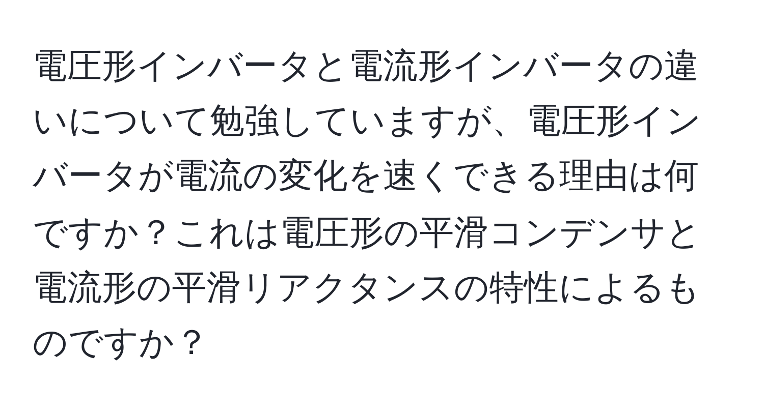 電圧形インバータと電流形インバータの違いについて勉強していますが、電圧形インバータが電流の変化を速くできる理由は何ですか？これは電圧形の平滑コンデンサと電流形の平滑リアクタンスの特性によるものですか？