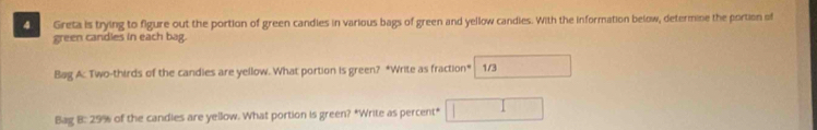 Greta is trying to figure out the portion of green candies in various bags of green and yellow candies. With the information below, determine the portion of 
green candles in each bag. 
Bag A: Two-thirds of the candies are yellow. What portion is green? *Write as fraction* 1/3 □ 
Bag B: 29% of the candies are yellow. What portion is green? *Write as percent* □