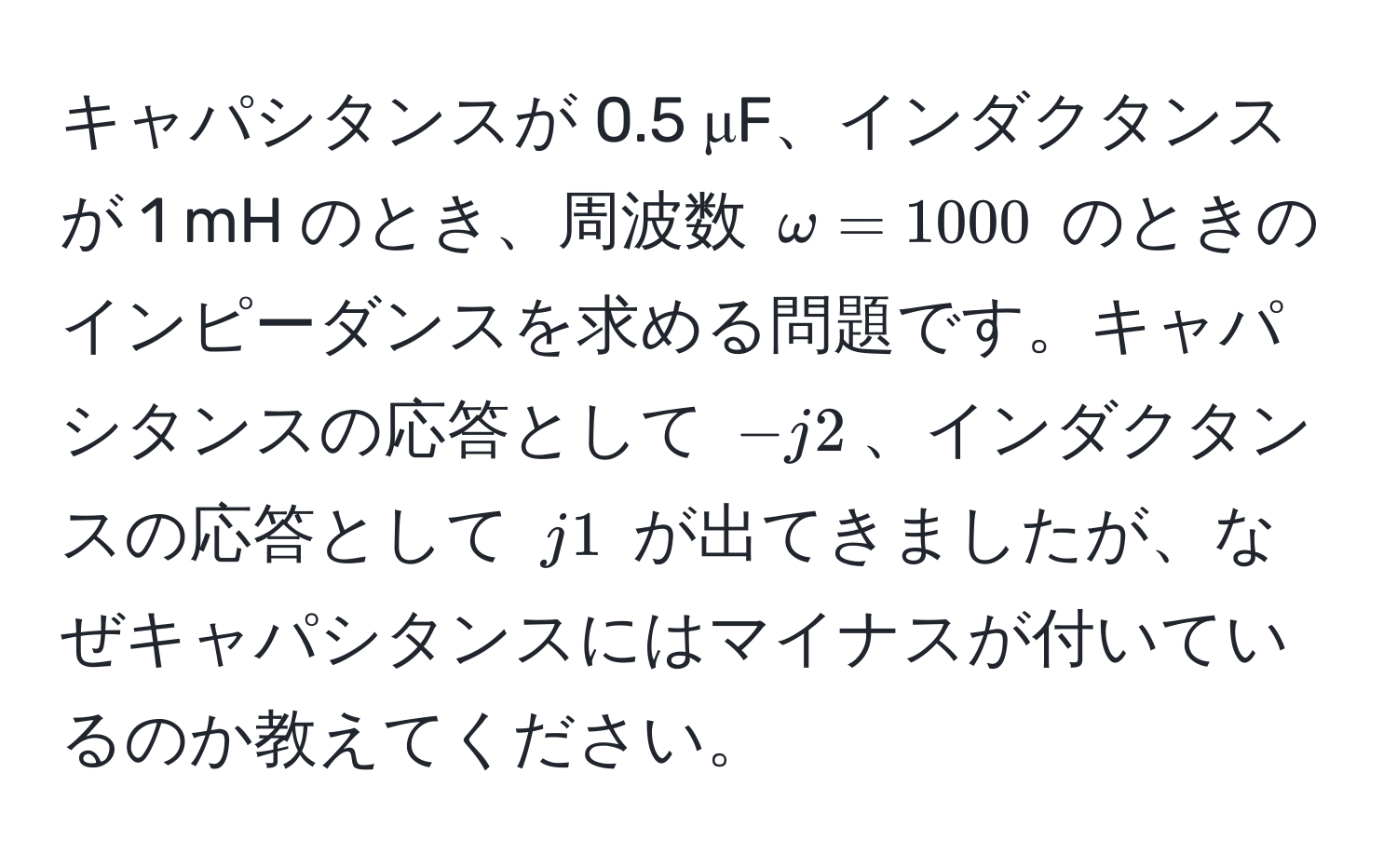 キャパシタンスが 0.5 μF、インダクタンスが 1 mH のとき、周波数 $omega = 1000$ のときのインピーダンスを求める問題です。キャパシタンスの応答として $-j2$、インダクタンスの応答として $j1$ が出てきましたが、なぜキャパシタンスにはマイナスが付いているのか教えてください。