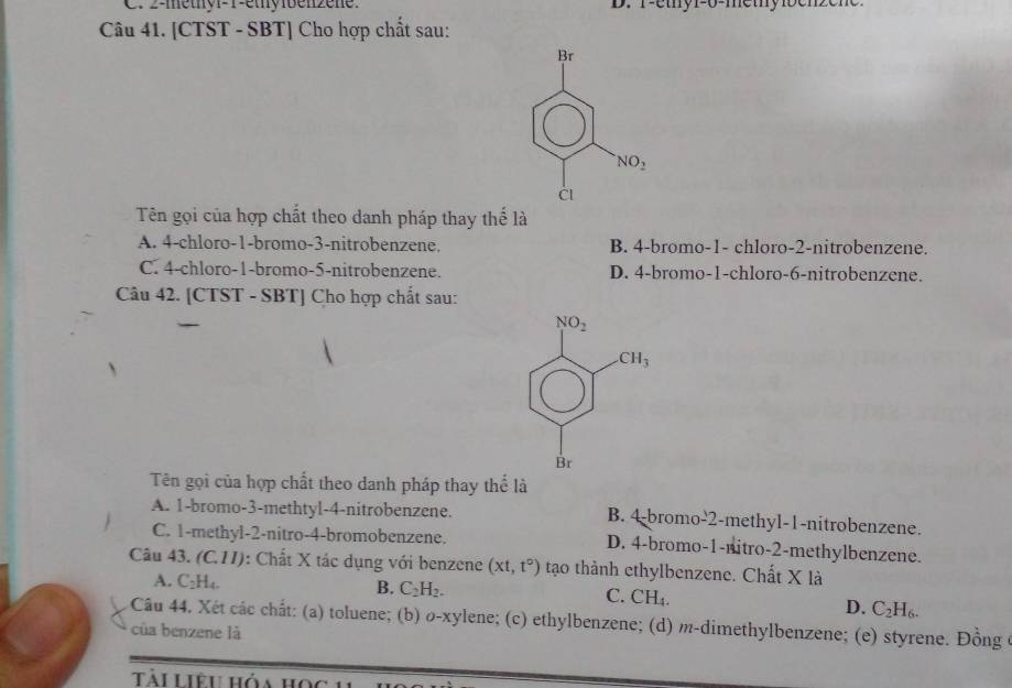 2-metnv-1-etybenzene. D. T-ethy1-6-methy1benzen
Câu 41. [CTST - SBT] Cho hợp chất sau:
Br
NO_2
CI
Tên gọi của hợp chất theo danh pháp thay thế là
A. 4-chloro-1-bromo-3-nitrobenzene. B. 4-bromo-1- chloro-2-nitrobenzene.
C. 4-chloro-1-bromo-5-nitrobenzene. D. 4-bromo-1-chloro-6-nitrobenzene.
Câu 42. [CTST - SBT] Cho hợp chất sau:
Tên gọi của hợp chất theo danh pháp thay thể là
A. 1-bromo-3-methtyl-4-nitrobenzene. B. 4-bromo-2-methyl-1-nitrobenzene.
C. 1-methyl-2-nitro-4-bromobenzene. D. 4-bromo-1-nitro-2-methylbenzene.
Câu 43. (C.11): Chất X tác dụng với benzene (xt,t°) tạo thành ethylbenzene. Chất X là
A. C_2H_4. B. C_2H_2. C. CH_4.
D. C_2H_6.
Câu 44. Xét các chất: (a) toluene; (b) o-xylene; (c) ethylbenzene; (d) m-dimethylbenzene; (e) styrene. Đồng ở
của benzene là
Tài Liêu hóa học