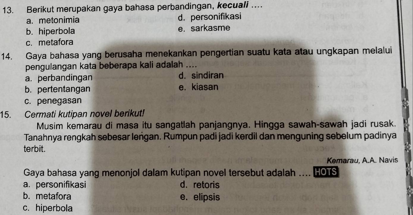 Berikut merupakan gaya bahasa perbandingan, kecuali ….
a. metonimia d. personifikasi
b. hiperbola e. sarkasme
c. metafora
14. Gaya bahasa yang berusaha menekankan pengertian suatu kata atau ungkapan melalui
pengulangan kata beberapa kali adalah ....
a. perbandingan d. sindiran
b. pertentangan e. kiasan
c. penegasan
15. Cermati kutipan novel berikut!
Musim kemarau di masa itu sangatlah panjangnya. Hingga sawah-sawah jadi rusak.
Tanahnya rengkah sebesar leṅgan. Rumpun padi jadi kerdil dan menguning sebelum padinya
terbit.
Kemarau, A.A. Navis
Gaya bahasa yang menonjol dalam kutipan novel tersebut adalah .... HOTS
a. personifikasi d. retoris
b.metafora e. elipsis
c. hiperbola