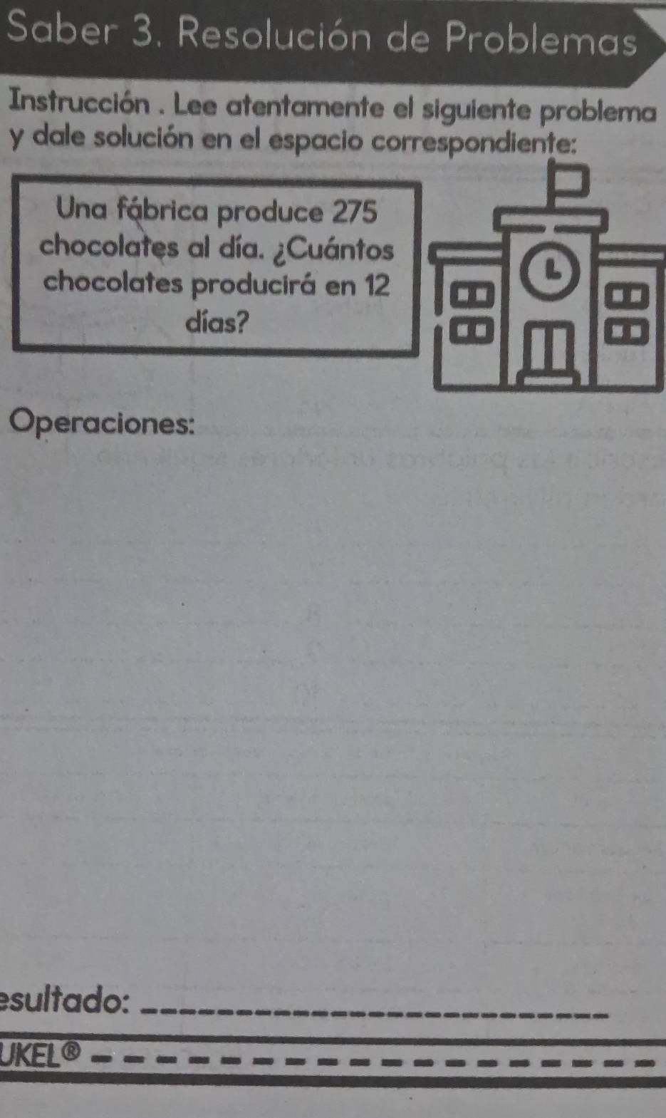 Saber 3. Resolución de Problemas 
Instrucción . Lee atentamente el siguiente problema 
y dale solución en el espacio correspondiente: 
Una fábrica produce 275
chocolates al día. ¿Cuántos 
chocolates producirá en 12
L 
días? 
.. 
Operaciones: 
esultado:_ 
UKEL®