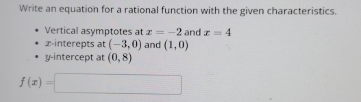 Write an equation for a rational function with the given characteristics. 
Vertical asymptotes at x=-2 and x=4
x -interepts at (-3,0) and (1,0)
y-intercept at (0,8)
f(x)=□