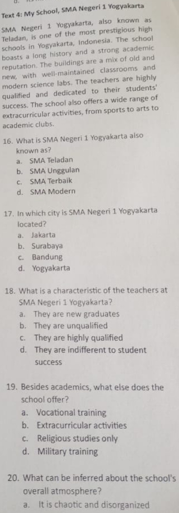 Text 4: My School, SMA Negeri 1 Yogyakarta
SMA Negeri 1 Yogyakarta, also known as
Teladan, is one of the most prestigious high
schools in Yogyakarta, Indonesia. The school
boasts a long history and a strong academic
reputation. The buildings are a mix of old and
new, with well-maintained classrooms and
modern science labs. The teachers are highly
qualified and dedicated to their students'
success. The school also offers a wide range of
extracurricular activities, from sports to arts to
academic clubs.
16. What is SMA Negeri 1 Yogyakarta also
known as?
a. SMA Teladan
b. SMA Unggulan
c. SMA Terbaik
d. SMA Modern
17. In which city is SMA Negeri 1 Yogyakarta
located?
a. Jakarta
b. Surabaya
c. Bandung
d. Yogyakarta
18. What is a characteristic of the teachers at
SMA Negeri 1 Yogyakarta?
a. They are new graduates
b. They are unqualified
c. They are highly qualified
d. They are indifferent to student
success
19. Besides academics, what else does the
school offer?
a. Vocational training
b. Extracurricular activities
c. Religious studies only
d. Military training
20. What can be inferred about the school's
overall atmosphere?
a. It is chaotic and disorganized