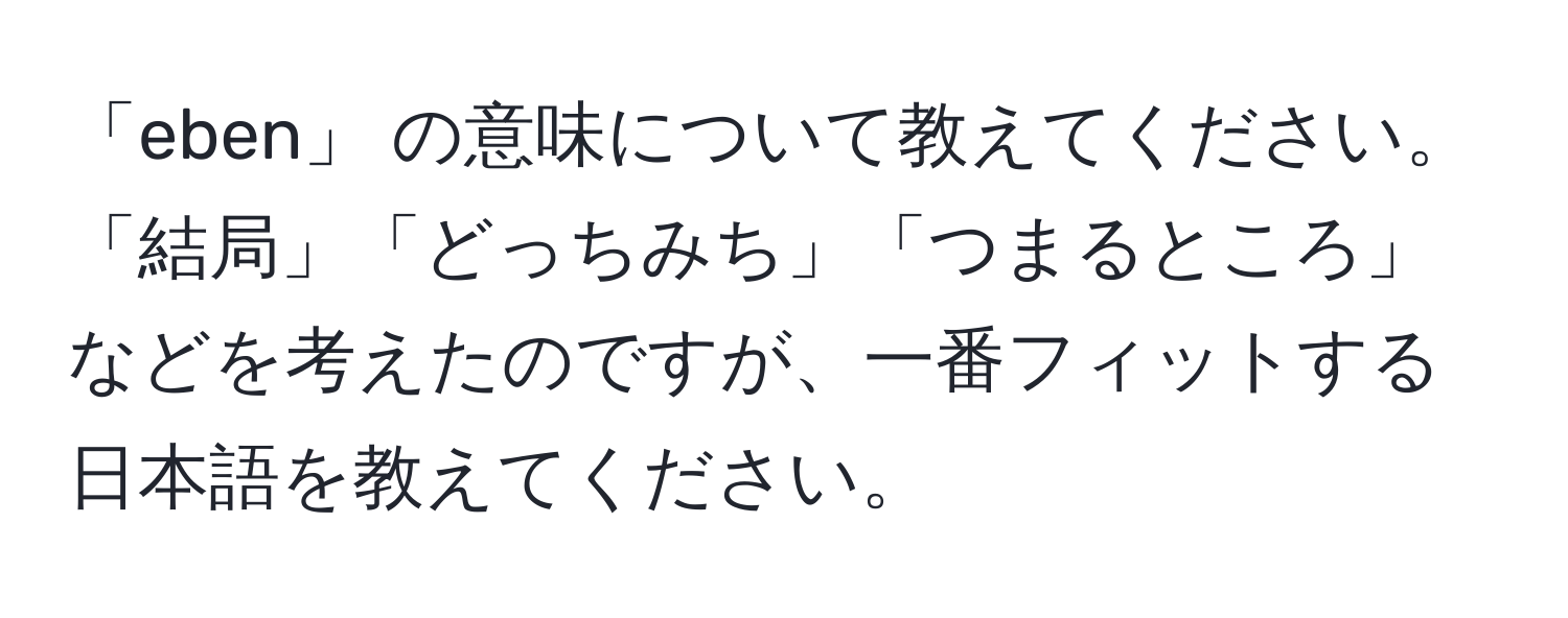 「eben」 の意味について教えてください。「結局」「どっちみち」「つまるところ」などを考えたのですが、一番フィットする日本語を教えてください。