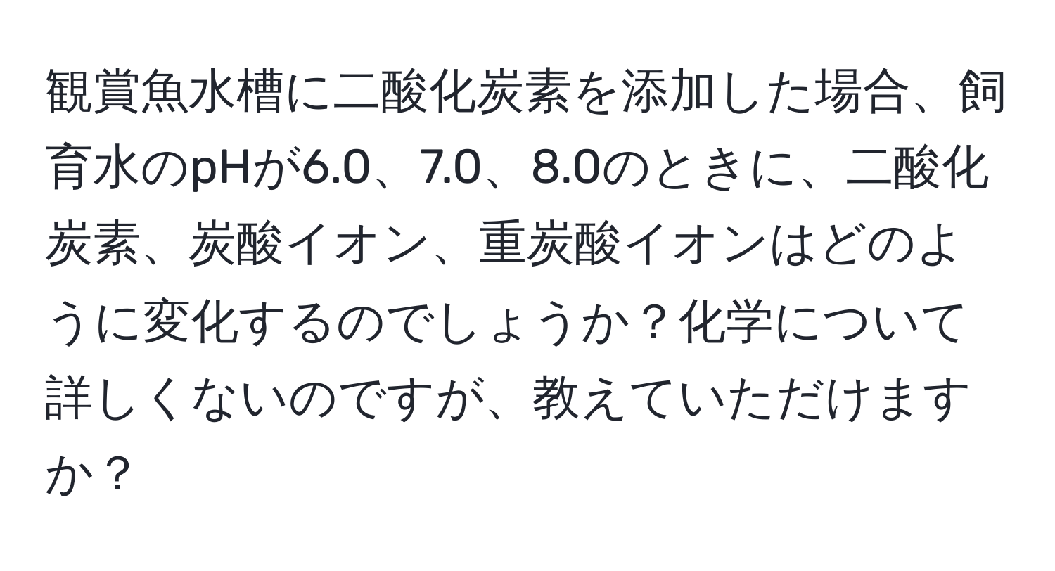 観賞魚水槽に二酸化炭素を添加した場合、飼育水のpHが6.0、7.0、8.0のときに、二酸化炭素、炭酸イオン、重炭酸イオンはどのように変化するのでしょうか？化学について詳しくないのですが、教えていただけますか？