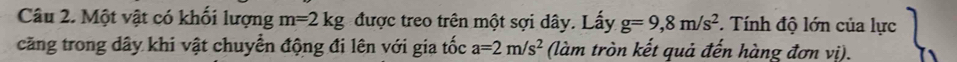 Một vật có khối lượng m=2kg được treo trên một sợi dây. Lấy g=9,8m/s^2. Tính độ lớn của lực 
căng trong dây khi vật chuyển động đi lên với gia tốc a=2m/s^2 (làm tròn kết quả đến hàng đơn vị).