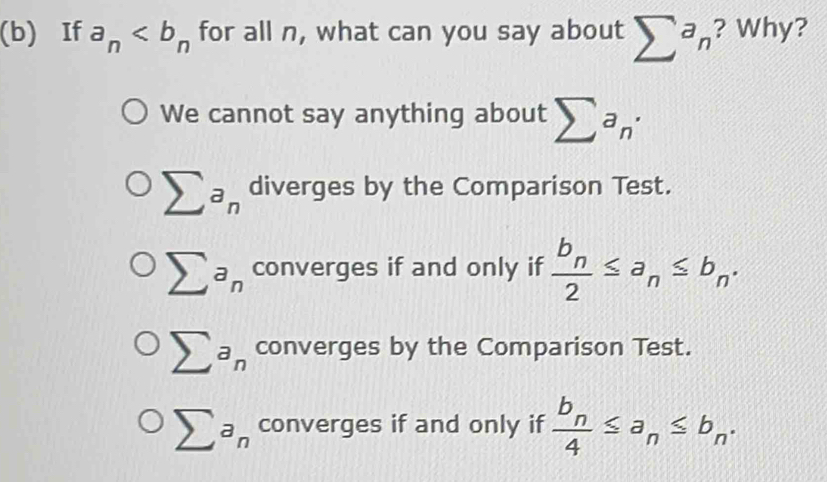 If a_n for all n, what can you say about sumlimits^an ? Why?
We cannot say anything about sumlimits a_n· 
sumlimits a_n diverges by the Comparison Test.
sumlimits a_n converges if and only if frac b_n2≤ a_n≤ b_n.
sumlimits a_n converges by the Comparison Test.
sumlimits a_n converges if and only if frac b_n4≤ a_n≤ b_n.