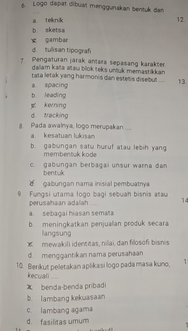 Logo dapat dibuat menggunakan bentuk dan
a. teknik 12.
b. sketsa
gambar
d. tulisan tipografi
7. Pengaturan jarak antara sepasang karakter
dalam kata atau blok teks untuk memastikkan
tata letak yang harmonis dan estetis disebut .... 13.
a. spacing
b. leading
kerning
d. tracking
8. Pada awalnya, logo merupakan ....
a. kesatuan lukisan
b. gabungan satu huruf atau lebih yang
membentuk kode
c. gabungan berbagai unsur warna dan
bentuk
d. gabungan nama inisial pembuatnya
9. Fungsi utama logo bagi sebuah bisnis atau
perusahaan adalah ....
14
a. sebagai hiasan semata
b. meningkatkan penjualan produk secara
langsung
mewakili identitas, nilai, dan filosofi bisnis
d. menggantikan nama perusahaan
10. Berikut peletakan aplikasi logo pada masa kuno, 1
kecuali....
benda-benda pribadi
b. lambang kekuasaan
c. lambang agama
d. fasilitas umum
1