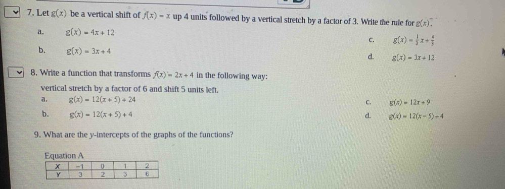 Let g(x) be a vertical shift of f(x)=x up 4 units followed by a vertical stretch by a factor of 3. Write the rule for g(x).
a. g(x)=4x+12
C. g(x)= 1/3 x+ 4/3 
b. g(x)=3x+4
d. g(x)=3x+12
8. Write a function that transforms f(x)=2x+4 in the following way:
vertical stretch by a factor of 6 and shift 5 units left.
a. g(x)=12(x+5)+24
C. g(x)=12x+9
b. g(x)=12(x+5)+4 d. g(x)=12(x-5)+4
9. What are the y-intercepts of the graphs of the functions?
Equation A