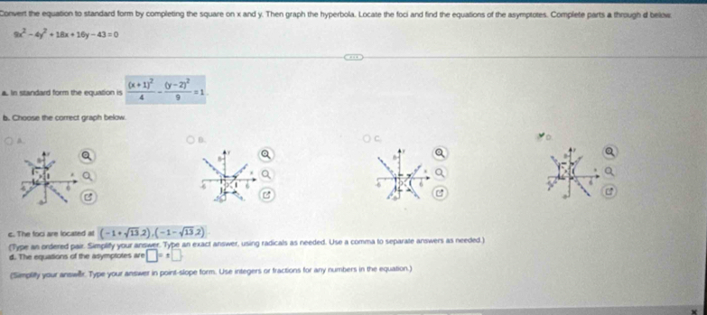 Convert the equation to standard form by completing the square on x and y. Then graph the hyperbola. Locate the foci and find the equations of the asymptotes. Complete parts a through d below
9x^2-4y^2+18x+16y-43=0
a. In standard form the equation is frac (x+1)^24-frac (y-2)^29=1
b. Choose the correct graph below. 
a. 
B.
8
6
-6 6
J 
c. The foci are located at (-1+sqrt(13),2),(-1-sqrt(13),2)
(Type as ordered pair. Simplify your answer. Type an exact answer, using radicals as needed. Use a comma to separate answers as needed.) 
d. The equations of the asymptotes are □ =x□
(Simplify your answilr. Type your answer in point-slope form. Use integers or fractions for any numbers in the equation.)