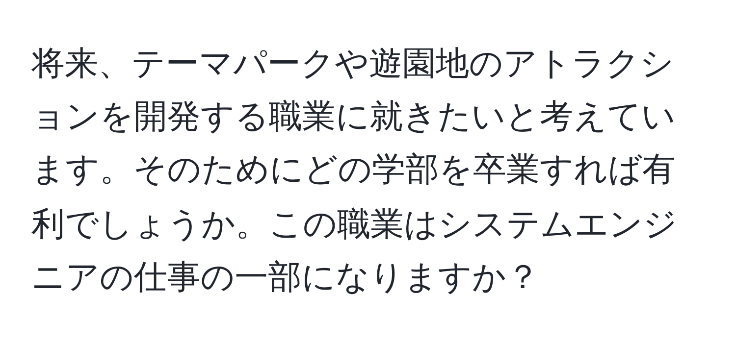 将来、テーマパークや遊園地のアトラクションを開発する職業に就きたいと考えています。そのためにどの学部を卒業すれば有利でしょうか。この職業はシステムエンジニアの仕事の一部になりますか？