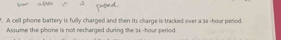 A cell phone battery is fully charged and then its charge is tracked over a 24 -hour period. 
Assume the phone is not recharged during the 24 -hour period.