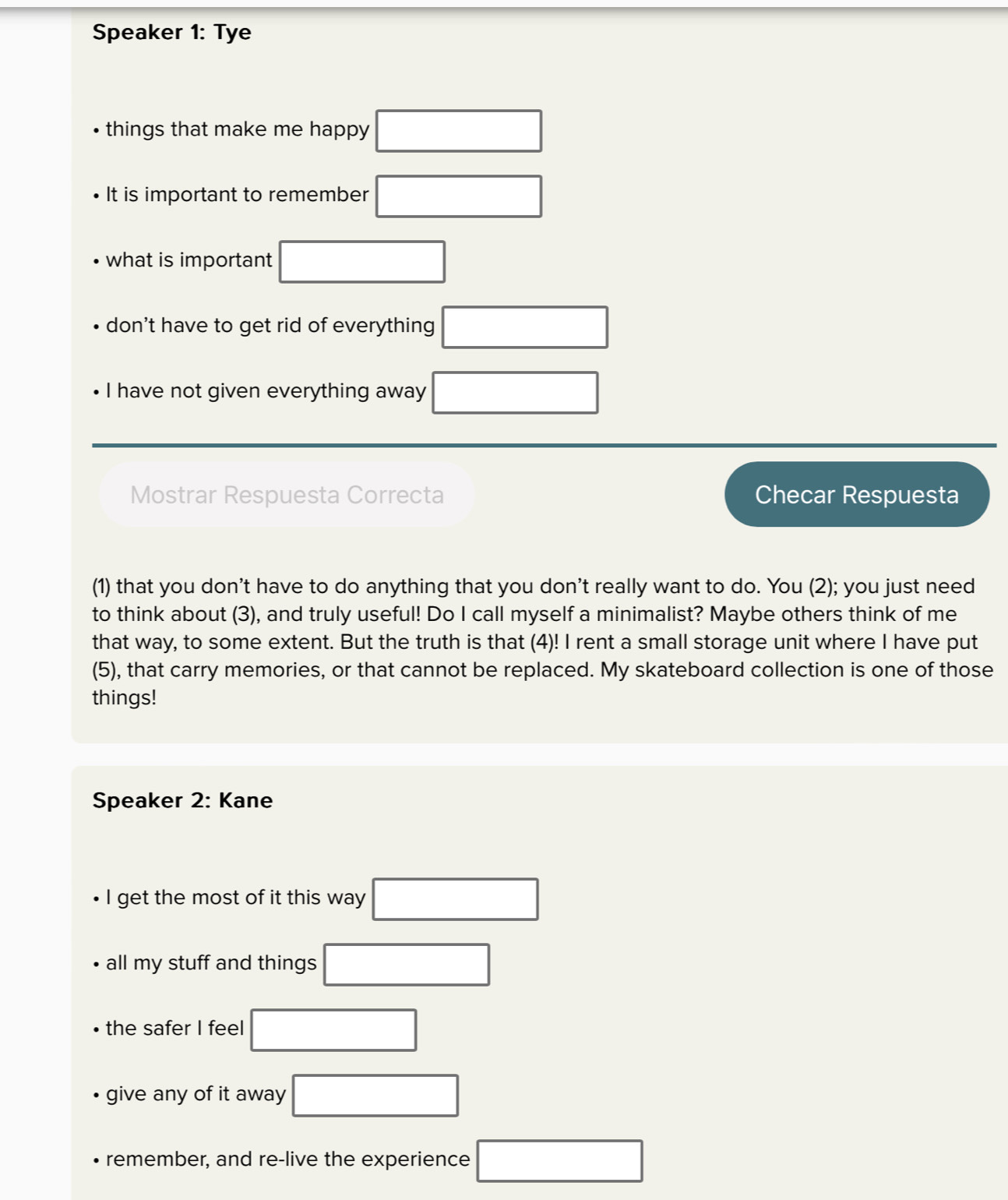 Speaker 1: Tye 
things that make me happy □ 
It is important to remember □
what is important □ 
don't have to get rid of everything □
I have not given everything away □ 
Mostrar Respuesta Correcta Checar Respuesta 
(1) that you don't have to do anything that you don't really want to do. You (2); you just need 
to think about (3), and truly useful! Do I call myself a minimalist? Maybe others think of me 
that way, to some extent. But the truth is that (4)! I rent a small storage unit where I have put 
(5), that carry memories, or that cannot be replaced. My skateboard collection is one of those 
things! 
Speaker 2: Kane 
I get the most of it this way □ 
all my stuff and things □ 
the safer I feel □
give any of it away □
remember, and re-live the experience □