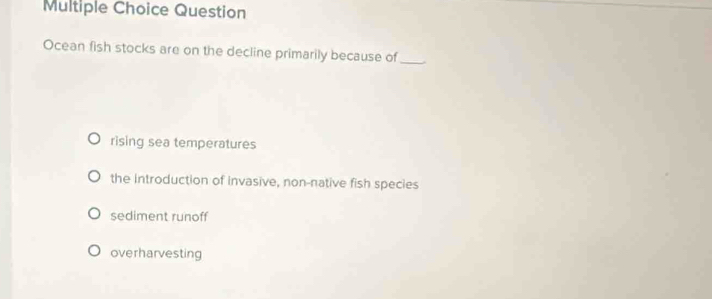 Question
Ocean fish stocks are on the decline primarily because of_
rising sea temperatures
the introduction of invasive, non-native fish species
sediment runoff
overharvesting